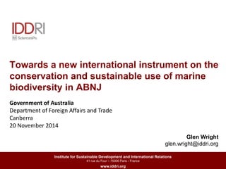 Towards a new international instrument on the 
conservation and sustainable use of marine 
biodiversity in ABNJ 
Institute for Sustainable Development and International Relations 
41 rue du Four – 75006 Paris - France 
www.iddri.org 
Celine MARCY, IDDRI 
Government of Australia 
Department of Foreign Affairs and Trade 
Canberra 
20 November 2014 
Glen Wright 
glen.wright@iddri.org 
 