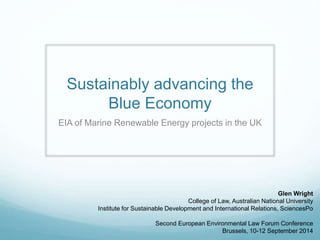 Sustainably advancing the 
Blue Economy 
EIA of Marine Renewable Energy projects in the UK 
Glen Wright 
College of Law, Australian National University 
Institute for Sustainable Development and International Relations, SciencesPo 
Second European Environmental Law Forum Conference 
Brussels, 10-12 September 2014 
 
