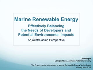 Marine Renewable Energy
      Effectively Balancing
  the Needs of Developers and
 Potential Environmental Impacts
      An Australasian Perspective




                                                                    Glen Wright
                                   College of Law, Australian National University

        The Environmental Interactions of Marine Renewable Energy Technologies
                                                             Orkney, May 2012
 