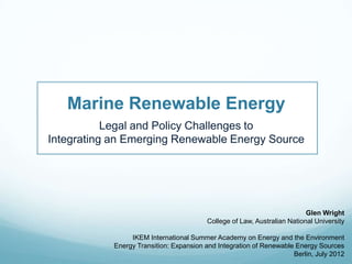 Marine Renewable Energy
           Legal and Policy Challenges to
Integrating an Emerging Renewable Energy Source




                                                                          Glen Wright
                                         College of Law, Australian National University

                 IKEM International Summer Academy on Energy and the Environment
            Energy Transition: Expansion and Integration of Renewable Energy Sources
                                                                     Berlin, July 2012
 