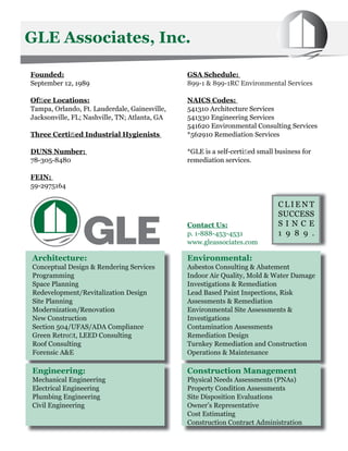 GLE Associates, Inc.

Founded:                                       GSA Schedule:
September 12, 1989                             899-1 & 899-1RC Environmental Services

Ofﬁce Locations:                               NAICS Codes:
Tampa, Orlando, Ft. Lauderdale, Gainesville,   541310 Architecture Services
Jacksonville, FL; Nashville, TN; Atlanta, GA   541330 Engineering Services
                                               541620 Environmental Consulting Services
Three Certiﬁed Industrial Hygienists           *562910 Remediation Services

DUNS Number:                                   *GLE is a self-certiﬁed small business for
78-305-8480                                    remediation services.

FEIN:
59-2975164

                                                                             CLIENT
                                                                             SUCCESS
                                               Contact Us:                   SINCE
                                               p. 1-888-453-4531             1 9 8 9 .
                                               www.gleassociates.com

Architecture:                                  Environmental:
Conceptual Design & Rendering Services         Asbestos Consulting & Abatement
Programming                                    Indoor Air Quality, Mold & Water Damage
Space Planning                                 Investigations & Remediation
Redevelopment/Revitalization Design            Lead Based Paint Inspections, Risk
Site Planning                                  Assessments & Remediation
Modernization/Renovation                       Environmental Site Assessments &
New Construction                               Investigations
Section 504/UFAS/ADA Compliance                Contamination Assessments
Green Retroﬁt, LEED Consulting                 Remediation Design
Roof Consulting                                Turnkey Remediation and Construction
Forensic A&E                                   Operations & Maintenance

Engineering:                                   Construction Management
Mechanical Engineering                         Physical Needs Assessments (PNAs)
Electrical Engineering                         Property Condition Assessments
Plumbing Engineering                           Site Disposition Evaluations
Civil Engineering                              Owner’s Representative
                                               Cost Estimating
                                               Construction Contract Administration
 
