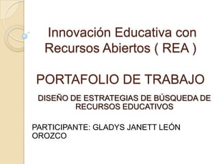Innovación Educativa con
Recursos Abiertos ( REA )
PORTAFOLIO DE TRABAJO
DISEÑO DE ESTRATEGIAS DE BÚSQUEDA DE
RECURSOS EDUCATIVOS
PARTICIPANTE: GLADYS JANETT LEÓN
OROZCO
 