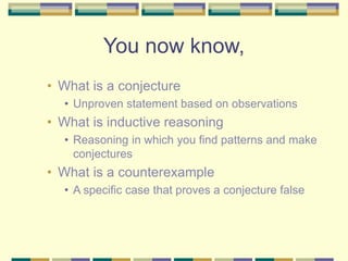 You now know,
• What is a conjecture
• Unproven statement based on observations
• What is inductive reasoning
• Reasoning in which you find patterns and make
conjectures
• What is a counterexample
• A specific case that proves a conjecture false
 