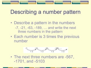 Describing a number pattern
• Describe a pattern in the numbers
-7, -21, -63, -189, … and write the next
three numbers in the pattern
• Each number is 3 times the previous
number
• The next three numbers are -567,
-1701, and -5103
 
