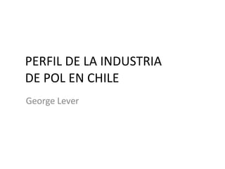 PERFIL DE LA INDUSTRIA DE POL EN CHILE George Lever 