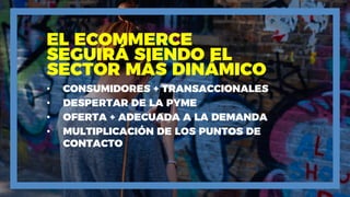 EL ECOMMERCE
SEGUIRÁ SIENDO EL
SECTOR MÁS DINÁMICO
• CONSUMIDORES + TRANSACCIONALES
• DESPERTAR DE LA PYME
• OFERTA + ADECUADA A LA DEMANDA
• MULTIPLICACIÓN DE LOS PUNTOS DE
CONTACTO
 