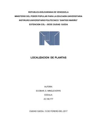 REPUBLICA BOLIVARIANA DE VENEZUELA
MINISTERIO DEL PODER POPULAR PARA LA EDUCAION UNIVERSITARIA
INSTIRURO UNIVERSITARIO POLITECNICO “SANTIGO MARIÑO”
EXTENCION COL – SEDE CIUDAD OJEDA
LOCALIZACION DE PLANTAS
AUTORA:
ECOBAR, S. MINGLEVERYS
CEDULA:
25.199.777
CIUDAD OJEDA, 13 DE FERERO DEL 2017
 