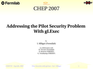 CHEP 2007


 Addressing the Pilot Security Problem 
             With gLExec
                                             by    
                                 I. Sfiligoi (Fermilab)
                                     in collaboration with
                                   D. Yocum (Fermilab)
                                   O. Koeroo (NIKHEF)
                                  G. Venekamp (NIKHEF)




CHEP'07 ­ Sep 6th, 2007   Pilot Security with gLExec ­ by I. Sfiligoi   1
 