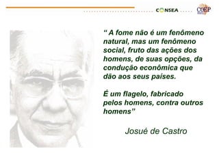 “ A fome não é um fenômeno
natural, mas um fenômeno
social, fruto das ações dos
homens, de suas opções, da
condução econômica que
dão aos seus países.

É um flagelo, fabricado
pelos homens, contra outros
homens”

     Josué de Castro
 