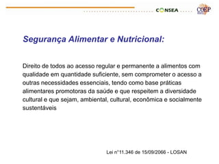 Segurança Alimentar e Nutricional:


Direito de todos ao acesso regular e permanente a alimentos com
qualidade em quantidade suficiente, sem comprometer o acesso a
outras necessidades essenciais, tendo como base práticas
alimentares promotoras da saúde e que respeitem a diversidade
cultural e que sejam, ambiental, cultural, econômica e socialmente
sustentáveis




                              Lei n°11.346 de 15/09/2066 - LOSAN
 