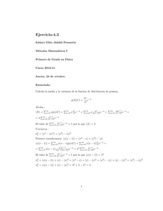 Ejercicio-4.3
Isidoro Gléz.-Adalid Pemartín
Métodos Matemáticos I
Primero de Grado en Física
Curso 2013-14
Jueves, 24 de octubre.
Enunciado:
Calcula la media y la varianza de la funcion de distribucion de poisson.
p(X|C) =

λx −λ
e
x!

M edia :
∞
x=0

X =
=λ

xp(x|C) =

∞
x=0

x

∞
x=0

x λ e−λ =
x!

x

λ
x x(x−1)! e−λ =

∞ λλx−1 −λ
x=0 (x−1)! e

=

∞
λx−1 −λ
x=0 (x−1)! e

El valor de

∞
λx−1 −λ
x=0 (x−1)! e

= 1 por lo que X = λ

V arianza :
2
σx = x2 − x

2

= x2 − x

2

Primero consideramos: x(x − 1) = x2 − x = x2 − x
x(x − 1) =
=

∞
x=0

∞
x=0

x(x − 1)p(x|C) =
2

∞
x=0

x−2

∞
λx−2 −λ
x=0 (x−2)! e

λ λ
x(x − 1) x(x−1)(x−2)! e−λ = λ2

El valor de

∞
λx−s −λ
x=0 (x−1)! e

x

x(x − 1) λ e−λ =
x!

= 1 por lo que x(x − 1) = λ2

2
σx = x(x − 1) + x − x

2

= x2 − x + x − x

2
σx = x(x − 1) + x − x

2

= λ2 + λ − λ2 = λ

1

2

= x2 − x + x − x

2

= x2 − x

2

 