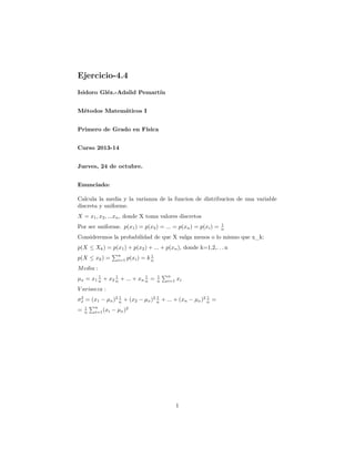 Ejercicio-4.4
Isidoro Gléz.-Adalid Pemartín
Métodos Matemáticos I
Primero de Grado en Física
Curso 2013-14
Jueves, 24 de octubre.
Enunciado:
Calcula la media y la varianza de la funcion de distribucion de una variable
discreta y uniforme.
X = x1 , x2 , ...xn , donde X toma valores discretos
Por ser uniforme. p(x1 ) = p(x2 ) = ... = p(xn ) = p(xi ) =

1
n

Consideremos la probabilidad de que X valga menos o lo mismo que x_k:
p(X ≤ Xk ) = p(x1 ) + p(x2 ) + ... + p(xn ), donde k=1,2,. . . n
p(X ≤ xk ) =

n
i=1

1
p(xi ) = k n

M edia :
1
1
1
µx = x1 n + x2 n + ... + xn n =

1
n

n
i=1

xi

V arianza :
1
1
1
2
σx = (x1 − µx )2 n + (x2 − µx )2 n + ... + (xn − µx )2 n =

=

1
n

n
i=1 (xi

− µx )2

1

 