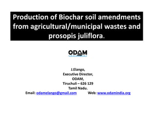 J.Elango,
Executive Director,
ODAM,
Tiruchuli – 626 129
Tamil Nadu.
Email: odamelango@gmail.com Web: www.odamindia.org
Production of Biochar soil amendments
from agricultural/municipal wastes and
prosopis juliflora.
 