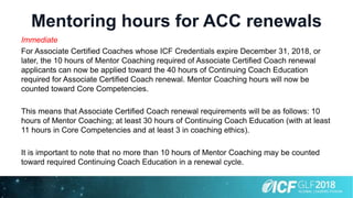 Mentoring hours for ACC renewals
Immediate
For Associate Certified Coaches whose ICF Credentials expire December 31, 2018, or
later, the 10 hours of Mentor Coaching required of Associate Certified Coach renewal
applicants can now be applied toward the 40 hours of Continuing Coach Education
required for Associate Certified Coach renewal. Mentor Coaching hours will now be
counted toward Core Competencies.
This means that Associate Certified Coach renewal requirements will be as follows: 10
hours of Mentor Coaching; at least 30 hours of Continuing Coach Education (with at least
11 hours in Core Competencies and at least 3 in coaching ethics).
It is important to note that no more than 10 hours of Mentor Coaching may be counted
toward required Continuing Coach Education in a renewal cycle.
 