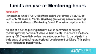 Limits on use of Mentoring hours
Immediate
For coaches whose ICF Credentials expire December 31, 2018, or
later, only 10 hours of Mentor Coaching (delivering and/or receiving)
may be counted toward Continuing Coach Education requirements.
As part of a self-regulating industry, ICF is committed to helping
coaches provide consistent value to their clients. To ensure excellence
among ICF Credential-holders, we encourage them to participate in a
wide array of continuing professional development activities. This policy
helps encourage that diversity.
 