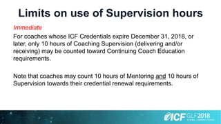 Limits on use of Supervision hours
Immediate
For coaches whose ICF Credentials expire December 31, 2018, or
later, only 10 hours of Coaching Supervision (delivering and/or
receiving) may be counted toward Continuing Coach Education
requirements.
Note that coaches may count 10 hours of Mentoring and 10 hours of
Supervision towards their credential renewal requirements.
 