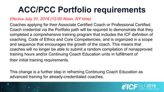 ACC/PCC Portfolio requirements
Effective July 31, 2018 (12:00 Noon, NY time)
Coaches applying for their Associate Certified Coach or Professional Certified
Coach credential via the Portfolio path will be required to demonstrate that they
completed a comprehensive training program that includes the ICF definition of
coaching, Code of Ethics and Core Competencies, and is organized in a scope
and sequence that encourages the growth of the coach. This means that
coaches will no longer be able to submit a random compilation of nonapproved
training hours and/or Continuing Coach Education units in fulfillment of
their initial training requirements.
This change is a further step in reframing Continuing Coach Education as
advanced training for already-credentialed coaches.
 