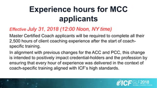 Experience hours for MCC
applicants
Effective July 31, 2018 (12:00 Noon, NY time)
Master Certified Coach applicants will be required to complete all their
2,500 hours of client coaching experience after the start of coach-
specific training.
In alignment with previous changes for the ACC and PCC, this change
is intended to positively impact credential-holders and the profession by
ensuring that every hour of experience was delivered in the context of
coach-specific training aligned with ICF’s high standards.
 