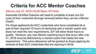 Criteria for ACC Mentor Coaches
Effective July 31, 2018 (12:00 Noon, NY time)
Associate Certified Coaches will need to complete at least one full
cycle of their credential (through renewal) before they can be a Mentor
Coach.
For those applicants for ACC credentials who have completed all or
part of their required 10 hours of mentoring with a mentor coach who
does not meet the new requirements, ICF will allow those hours to
qualify. However, any new Mentor coaching hours that occur after July
31, 2018 must be delivered by a mentor coach that meets the new
requirement. This same allowance will be granted to those applying for
renewal of their ACC credentials that are expiring in 2018.
 