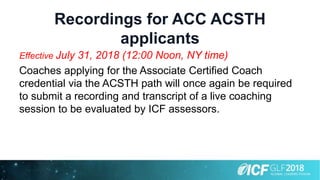 Recordings for ACC ACSTH
applicants
Effective July 31, 2018 (12:00 Noon, NY time)
Coaches applying for the Associate Certified Coach
credential via the ACSTH path will once again be required
to submit a recording and transcript of a live coaching
session to be evaluated by ICF assessors.
 