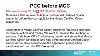 PCC before MCC
Effective February 28, 2019 (12:00 Noon, NY time)
Coaches will be required to hold a Professional Certified Coach
credential before they can apply for the Master Certified Coach
credential.
Applying for a Master Certified Coach credential requires a significant
investment of time and money. We want to increase the likelihood of
success. Data from ICF’s Credentialing department shows that Master
Certified Coach candidates who hold a Professional Certified Coach
credential are more successful in the application process than
candidates with no prior ICF Credential.
 