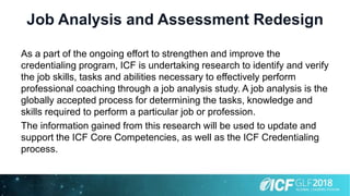 Job Analysis and Assessment Redesign
As a part of the ongoing effort to strengthen and improve the
credentialing program, ICF is undertaking research to identify and verify
the job skills, tasks and abilities necessary to effectively perform
professional coaching through a job analysis study. A job analysis is the
globally accepted process for determining the tasks, knowledge and
skills required to perform a particular job or profession.
The information gained from this research will be used to update and
support the ICF Core Competencies, as well as the ICF Credentialing
process.
 