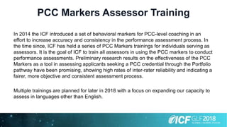 PCC Markers Assessor Training
In 2014 the ICF introduced a set of behavioral markers for PCC-level coaching in an
effort to increase accuracy and consistency in the performance assessment process. In
the time since, ICF has held a series of PCC Markers trainings for individuals serving as
assessors. It is the goal of ICF to train all assessors in using the PCC markers to conduct
performance assessments. Preliminary research results on the effectiveness of the PCC
Markers as a tool in assessing applicants seeking a PCC credential through the Portfolio
pathway have been promising, showing high rates of inter-rater reliability and indicating a
fairer, more objective and consistent assessment process.
Multiple trainings are planned for later in 2018 with a focus on expanding our capacity to
assess in languages other than English.
 