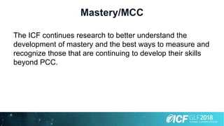 Mastery/MCC
The ICF continues research to better understand the
development of mastery and the best ways to measure and
recognize those that are continuing to develop their skills
beyond PCC.
 