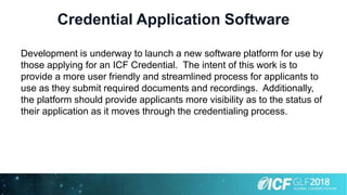 Credential Application Software
Development is underway to launch a new software platform for use by
those applying for an ICF Credential. The intent of this work is to
provide a more user friendly and streamlined process for applicants to
use as they submit required documents and recordings. Additionally,
the platform should provide applicants more visibility as to the status of
their application as it moves through the credentialing process.
 