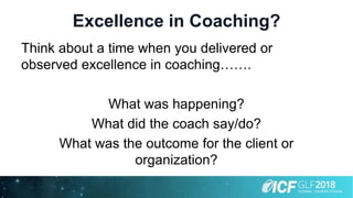 Excellence in Coaching?
Think about a time when you delivered or
observed excellence in coaching…….
What was happening?
What did the coach say/do?
What was the outcome for the client or
organization?
 