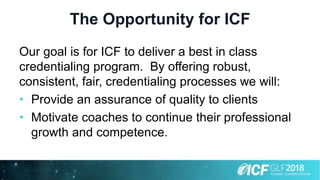 The Opportunity for ICF
Our goal is for ICF to deliver a best in class
credentialing program. By offering robust,
consistent, fair, credentialing processes we will:
• Provide an assurance of quality to clients
• Motivate coaches to continue their professional
growth and competence.
 