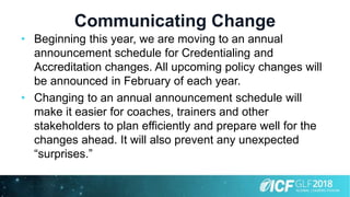 Communicating Change
• Beginning this year, we are moving to an annual
announcement schedule for Credentialing and
Accreditation changes. All upcoming policy changes will
be announced in February of each year.
• Changing to an annual announcement schedule will
make it easier for coaches, trainers and other
stakeholders to plan efficiently and prepare well for the
changes ahead. It will also prevent any unexpected
“surprises.”
 