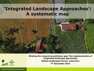 Minding the research practitioner gap: The implementation of
integrated landscape approaches
Global Landscapes Forum, Lima Peru
7th December 2014
‘Integrated Landscape Approaches’:
A systematic map
 