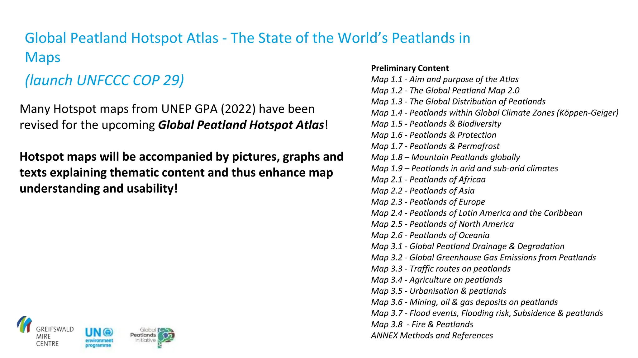 Many Hotspot maps from UNEP GPA (2022) have been
revised for the upcoming Global Peatland Hotspot Atlas!
Hotspot maps will be accompanied by pictures, graphs and
texts explaining thematic content and thus enhance map
understanding and usability!
Preliminary Content
Map 1.1 - Aim and purpose of the Atlas
Map 1.2 - The Global Peatland Map 2.0
Map 1.3 - The Global Distribution of Peatlands
Map 1.4 - Peatlands within Global Climate Zones (Köppen-Geiger)
Map 1.5 - Peatlands & Biodiversity
Map 1.6 - Peatlands & Protection
Map 1.7 - Peatlands & Permafrost
Map 1.8 – Mountain Peatlands globally
Map 1.9 – Peatlands in arid and sub-arid climates
Map 2.1 - Peatlands of Africaa
Map 2.2 - Peatlands of Asia
Map 2.3 - Peatlands of Europe
Map 2.4 - Peatlands of Latin America and the Caribbean
Map 2.5 - Peatlands of North America
Map 2.6 - Peatlands of Oceania
Map 3.1 - Global Peatland Drainage & Degradation
Map 3.2 - Global Greenhouse Gas Emissions from Peatlands
Map 3.3 - Traffic routes on peatlands
Map 3.4 - Agriculture on peatlands
Map 3.5 - Urbanisation & peatlands
Map 3.6 - Mining, oil & gas deposits on peatlands
Map 3.7 - Flood events, Flooding risk, Subsidence & peatlands
Map 3.8 - Fire & Peatlands
ANNEX Methods and References
Global Peatland Hotspot Atlas - The State of the World’s Peatlands in
Maps
(launch UNFCCC COP 29)
 