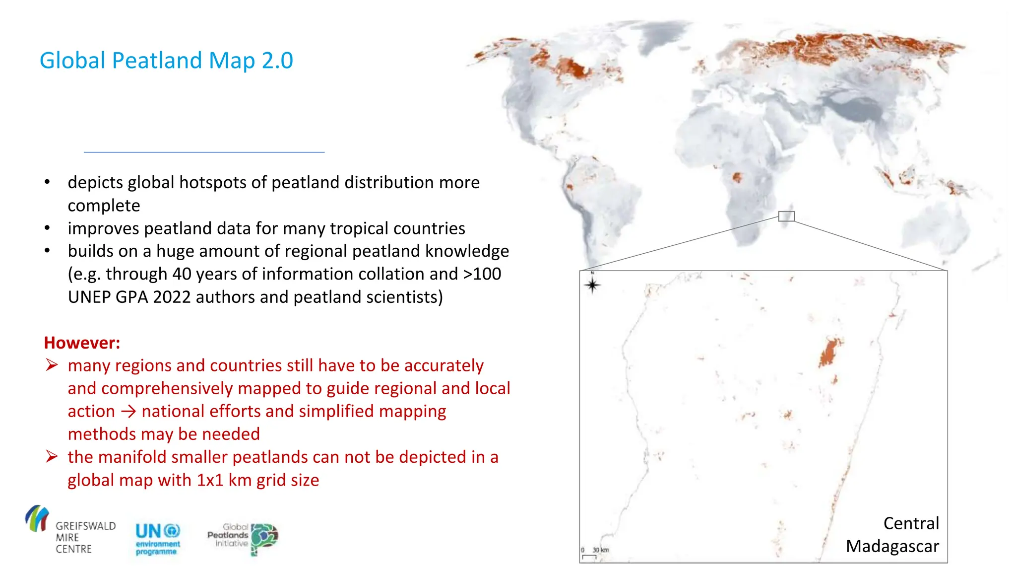 Central
Madagascar
• depicts global hotspots of peatland distribution more
complete
• improves peatland data for many tropical countries
• builds on a huge amount of regional peatland knowledge
(e.g. through 40 years of information collation and >100
UNEP GPA 2022 authors and peatland scientists)
However:
⮚ many regions and countries still have to be accurately
and comprehensively mapped to guide regional and local
action → national efforts and simplified mapping
methods may be needed
⮚ the manifold smaller peatlands can not be depicted in a
global map with 1x1 km grid size
Global Peatland Map 2.0
 