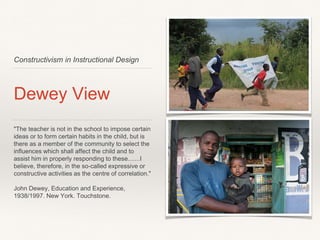 Constructivism in Instructional Design
Dewey View
"The teacher is not in the school to impose certain
ideas or to form certain habits in the child, but is
there as a member of the community to select the
inﬂuences which shall affect the child and to
assist him in properly responding to these.......I
believe, therefore, in the so-called expressive or
constructive activities as the centre of correlation."
John Dewey, Education and Experience,
1938/1997. New York. Touchstone.
 