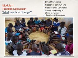 01
Module 1
Problem Discussion 
What needs to Change?
http://www.bbc.com/news/technology-29063614
✤ Ethical Governance
✤ Freedom to communicate
✤ Global Internet Commerce
✤ Access and training of  
global knowledge
✤ Development resources
✤ Human rights
 