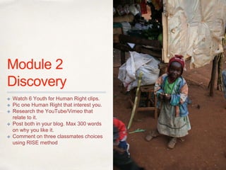 01
Module 2
Discovery
✤ Watch 6 Youth for Human Right clips.
✤ Pic one Human Right that interest you.
✤ Research the YouTube/Vimeo that
relate to it.
✤ Post both in your blog. Max 300 words
on why you like it.
✤ Comment on three classmates choices
using RISE method
 