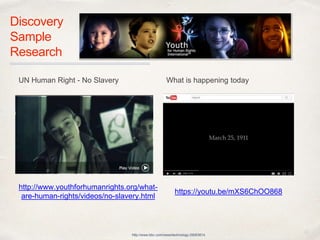 01
Discovery 
Sample
Research
http://www.bbc.com/news/technology-29063614
https://youtu.be/mXS6ChOO868
http://www.youthforhumanrights.org/
what-are-human-rights/videos/no-
slavery.html
UN Human Right - No Slavery What is happening today
 