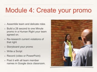 Module 4: Create your promo
❖ Assemble team and delicate roles
❖ Build a 28 second to one Minute
promo in a Human Right your
team agreed on.
❖ Re-research current violations of
that right
❖ Storyboard your promo
❖ Write a Script
❖ Record (video or PowerPoint)
❖ Post it with all team member
names in Google docs classroom.
 