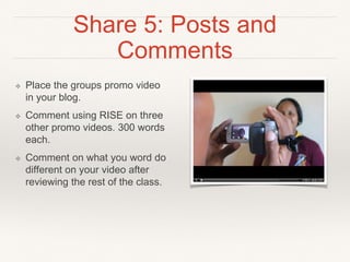 Share 5: Posts and Comments
❖ Place the groups promo video
in your blog.
❖ Comment using RISE on three
other promo videos. 300 words
each.
❖ Comment on what you word
do different on your video after
reviewing the rest of the class.
 