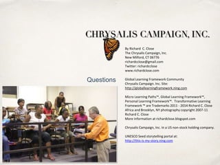 By	
  Richard	
  	
  C.	
  Close	
  
The	
  Chrysalis	
  Campaign,	
  Inc. 
New	
  Milford,	
  CT	
  06776	
  
richardcclose@gmail.com	
  
TwiGer:	
  richardcclose	
  
www.richardclose.com	
  
	
  	
  
Global	
  Learning	
  Framework	
  Community	
  
Chrysalis	
  Campaign.	
  Inc.	
  Site:	
  
hGp://globallearningframework.ning.com	
  	
  
Micro	
  Learning	
  Paths™,	
  Global	
  Learning	
  Framework™,	
  
Personal	
  Learning	
  Framework™.	
  	
  TransformaPve	
  Learning	
  
Framework	
  ™	
  are	
  Trademarks	
  2011	
  -­‐	
  2014	
  Richard	
  C.	
  Close	
  	
  
Africa	
  and	
  Brooklyn,	
  NY	
  photography	
  copyright	
  2007-­‐11	
  	
  
Richard	
  C.	
  Close	
  
More	
  informaPon	
  at	
  richardclose.blogspot.com	
  	
  	
  
Chrysalis	
  Campaign,	
  Inc.	
  In	
  a	
  US	
  non-­‐stock	
  holding	
  company.	
  
UNESCO	
  Seed	
  storytelling	
  portal	
  at:	
  
hGp://this-­‐is-­‐my-­‐story.ning.com	
  
Questions
 