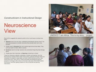 Constructivism in Instructional Design
Neuroscience View
Rock (2014) suggests the research points to four must-haves to embed new
ideas: 
1. Attention has to be very high; multitasking dramatically reduces recall. The
chemical processes to encode memories only activate when we’re very
focused,
2. People need to Generate their own mental maps around new ideas. They
can’t just watch or listen; effort is central,
3. Emotions need to be high; learners only remember things they feel strongly
about,
4. People grow their memories, so Spacing out learning is critical’. 
These four elements, attention, generation, emotion and spacing, form the
Neuroscience Institute AGES model. Rock (2014), believes that high AGES are
necessary for people to recall ideas, but when AGES domains are low, idea recall
will be poor. Rock (2014), further advocates that designing learning programs
must begin with a focus on the brain, take each of the AGES points into account,
and then getting creative on how to execute the learning intervention.
UNESCO “I am Africa. This is my story… project
 