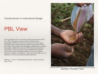 Constructivism in Instructional Design
PBL View
Thomas Markham (2011) describes project-based learning (PBL)
thus: "PBL integrates knowing and doing. Students learn
knowledge and elements of the core curriculum, but also apply
what they know to solve authentic problems and produce results
that matter. PBL students take advantage of digital tools to produce
high quality, collaborative products. PBL refocuses education on
the student, not the curriculum--a shift mandated by the global
world, which rewards intangible assets such as drive, passion,
creativity, empathy, and resiliency. These cannot be taught out of a
textbook, but must be activated through experience.”
Markham, T. (2011). Project Based Learning. Teacher Librarian,
39(2), 38-42.
Zambia Thunder Farm
 