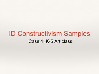 ID Constructivism Samples
Case 1: K-5 Art class
 
