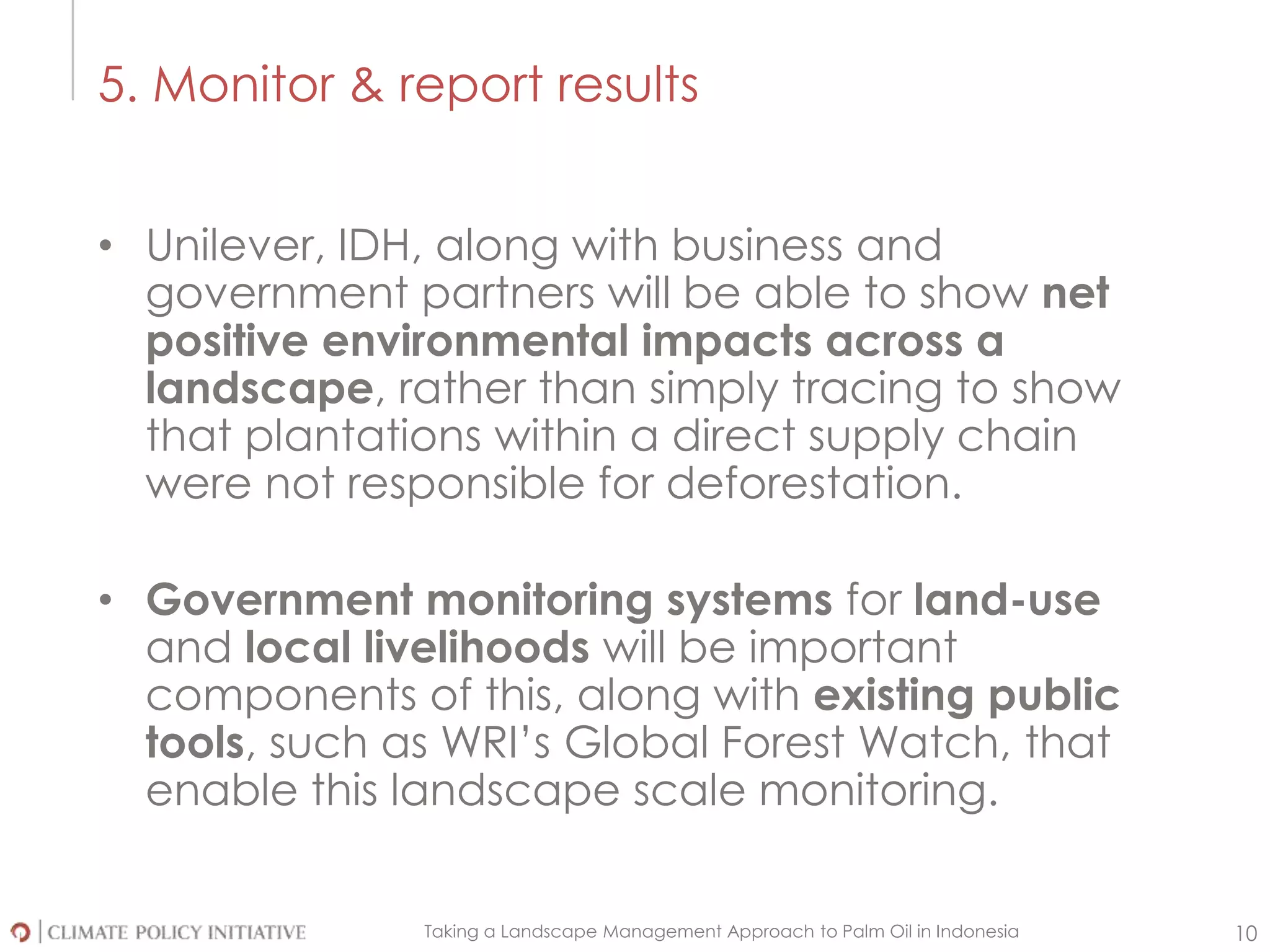 Taking a Landscape Management Approach to Palm Oil in Indonesia 10
5. Monitor & report results
• Unilever, IDH, along with business and
government partners will be able to show net
positive environmental impacts across a
landscape, rather than simply tracing to show
that plantations within a direct supply chain
were not responsible for deforestation.
• Government monitoring systems for land-use
and local livelihoods will be important
components of this, along with existing public
tools, such as WRI’s Global Forest Watch, that
enable this landscape scale monitoring.
 