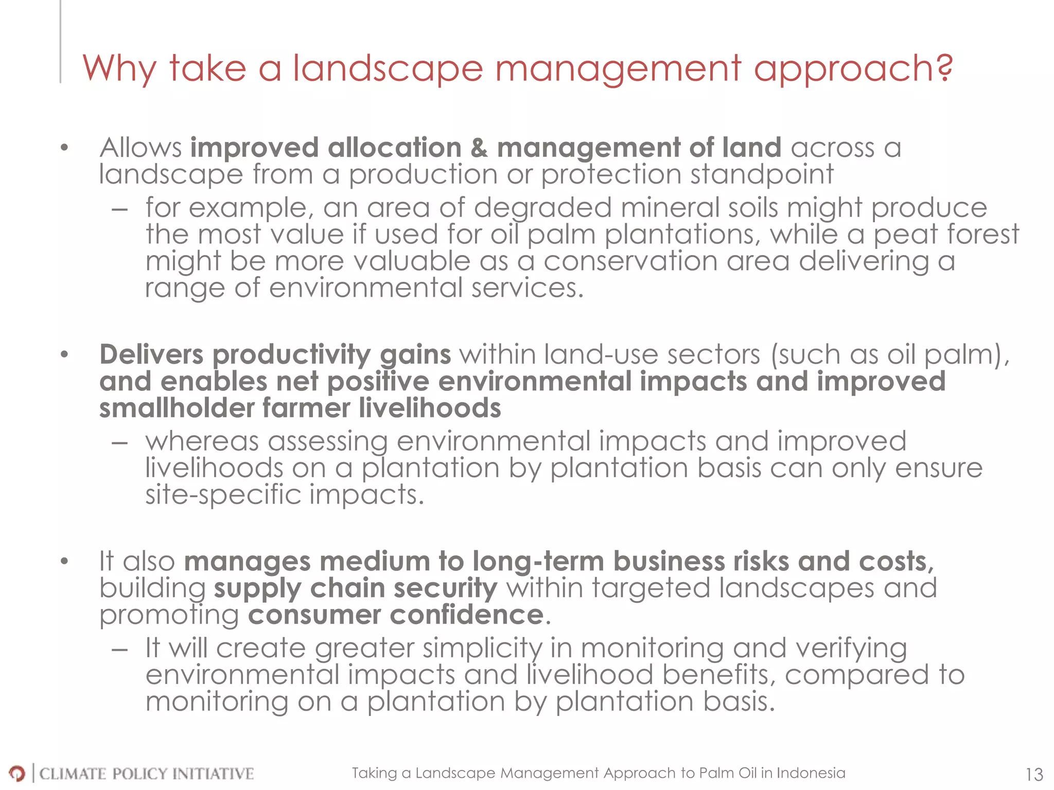 Taking a Landscape Management Approach to Palm Oil in Indonesia 13
Why take a landscape management approach?
• Allows improved allocation & management of land across a
landscape from a production or protection standpoint
– for example, an area of degraded mineral soils might produce
the most value if used for oil palm plantations, while a peat forest
might be more valuable as a conservation area delivering a
range of environmental services.
• Delivers productivity gains within land-use sectors (such as oil palm),
and enables net positive environmental impacts and improved
smallholder farmer livelihoods
– whereas assessing environmental impacts and improved
livelihoods on a plantation by plantation basis can only ensure
site-specific impacts.
• It also manages medium to long-term business risks and costs,
building supply chain security within targeted landscapes and
promoting consumer confidence.
– It will create greater simplicity in monitoring and verifying
environmental impacts and livelihood benefits, compared to
monitoring on a plantation by plantation basis.
 