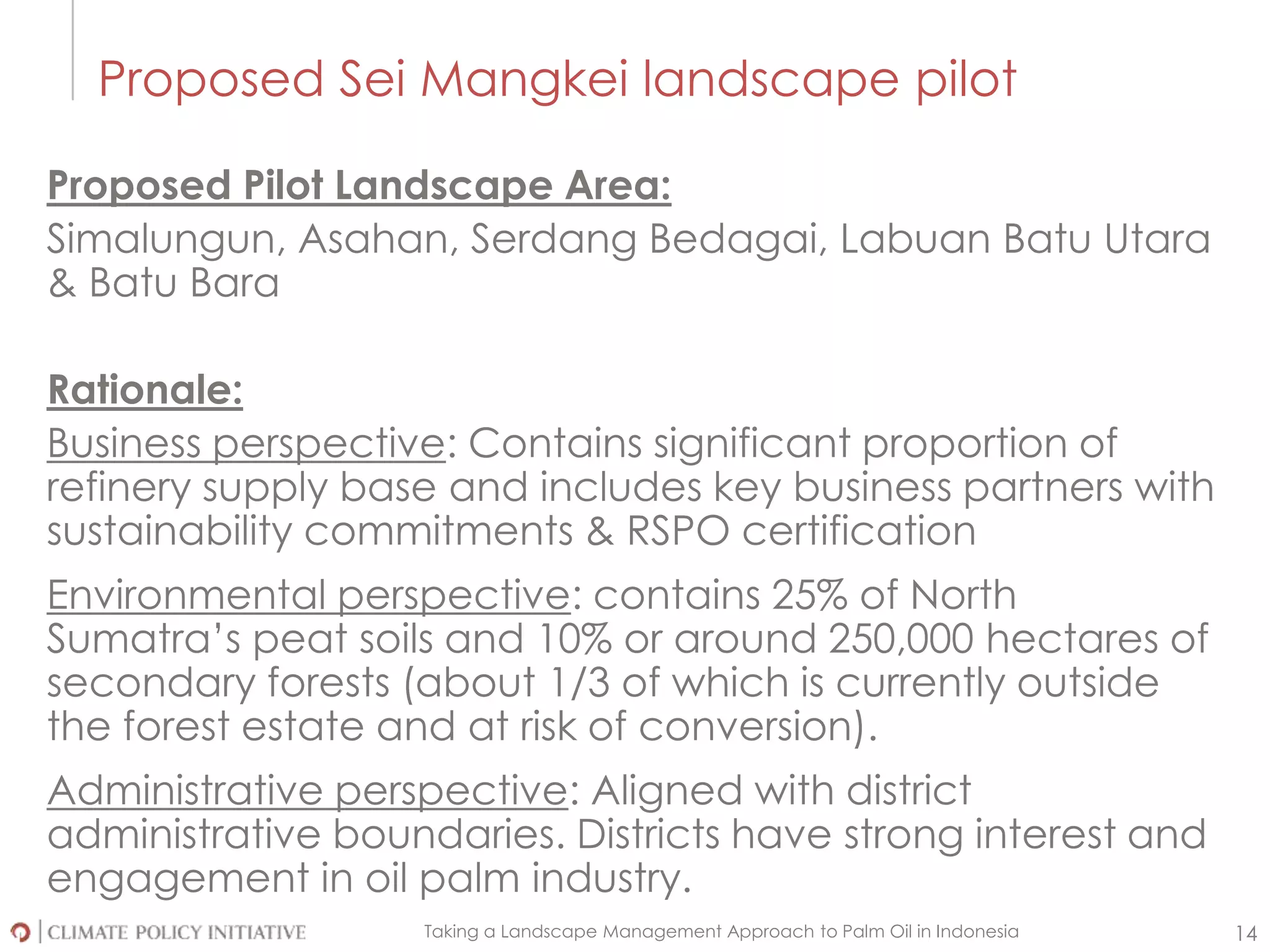 Taking a Landscape Management Approach to Palm Oil in Indonesia 14
Proposed Sei Mangkei landscape pilot
Proposed Pilot Landscape Area:
Simalungun, Asahan, Serdang Bedagai, Labuan Batu Utara
& Batu Bara
Rationale:
Business perspective: Contains significant proportion of
refinery supply base and includes key business partners with
sustainability commitments & RSPO certification
Environmental perspective: contains 25% of North
Sumatra’s peat soils and 10% or around 250,000 hectares of
secondary forests (about 1/3 of which is currently outside
the forest estate and at risk of conversion).
Administrative perspective: Aligned with district
administrative boundaries. Districts have strong interest and
engagement in oil palm industry.
 