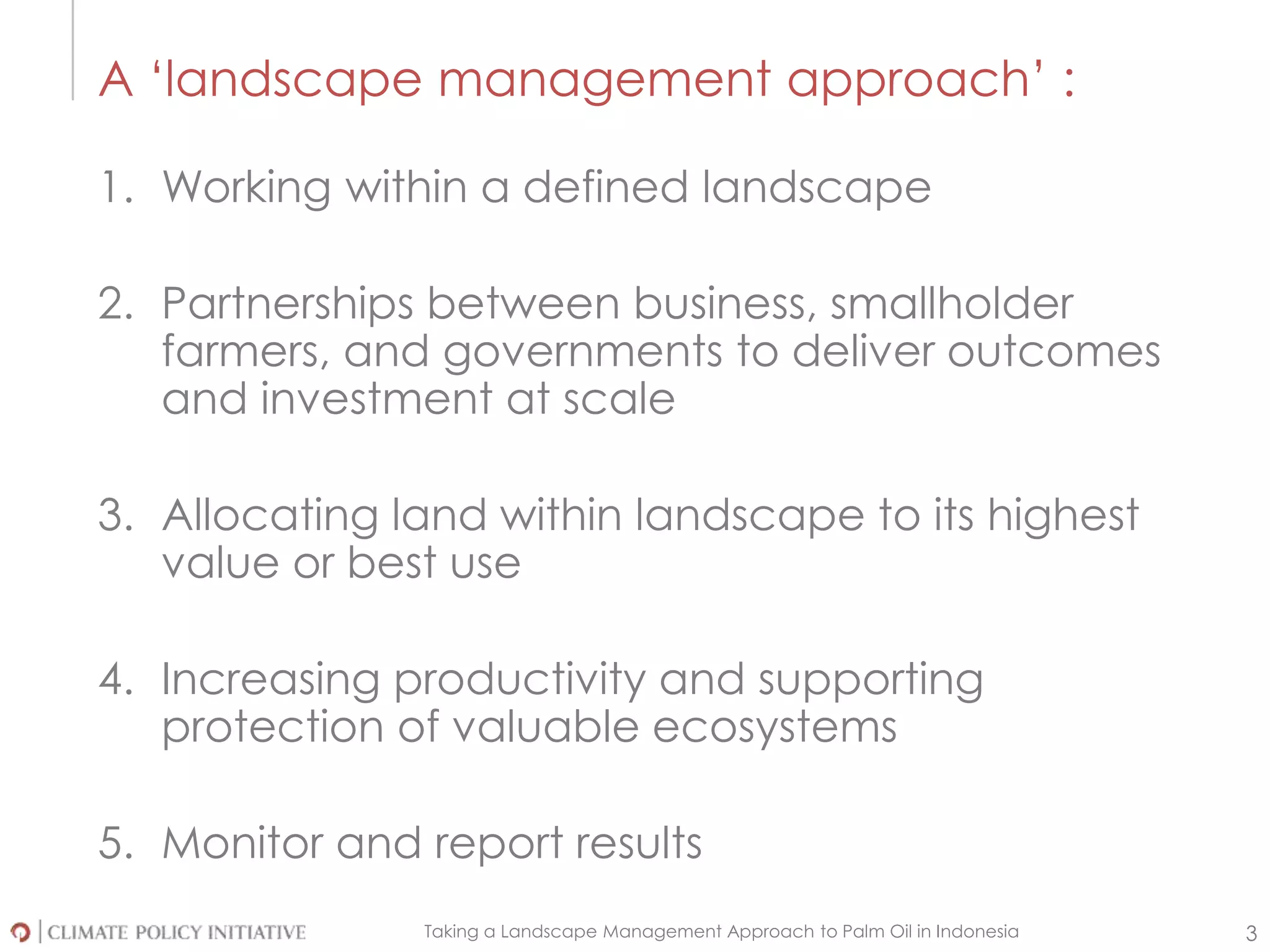 Taking a Landscape Management Approach to Palm Oil in Indonesia 3
A ‘landscape management approach’ :
1. Working within a defined landscape
2. Partnerships between business, smallholder
farmers, and governments to deliver outcomes
and investment at scale
3. Allocating land within landscape to its highest
value or best use
4. Increasing productivity and supporting
protection of valuable ecosystems
5. Monitor and report results
 