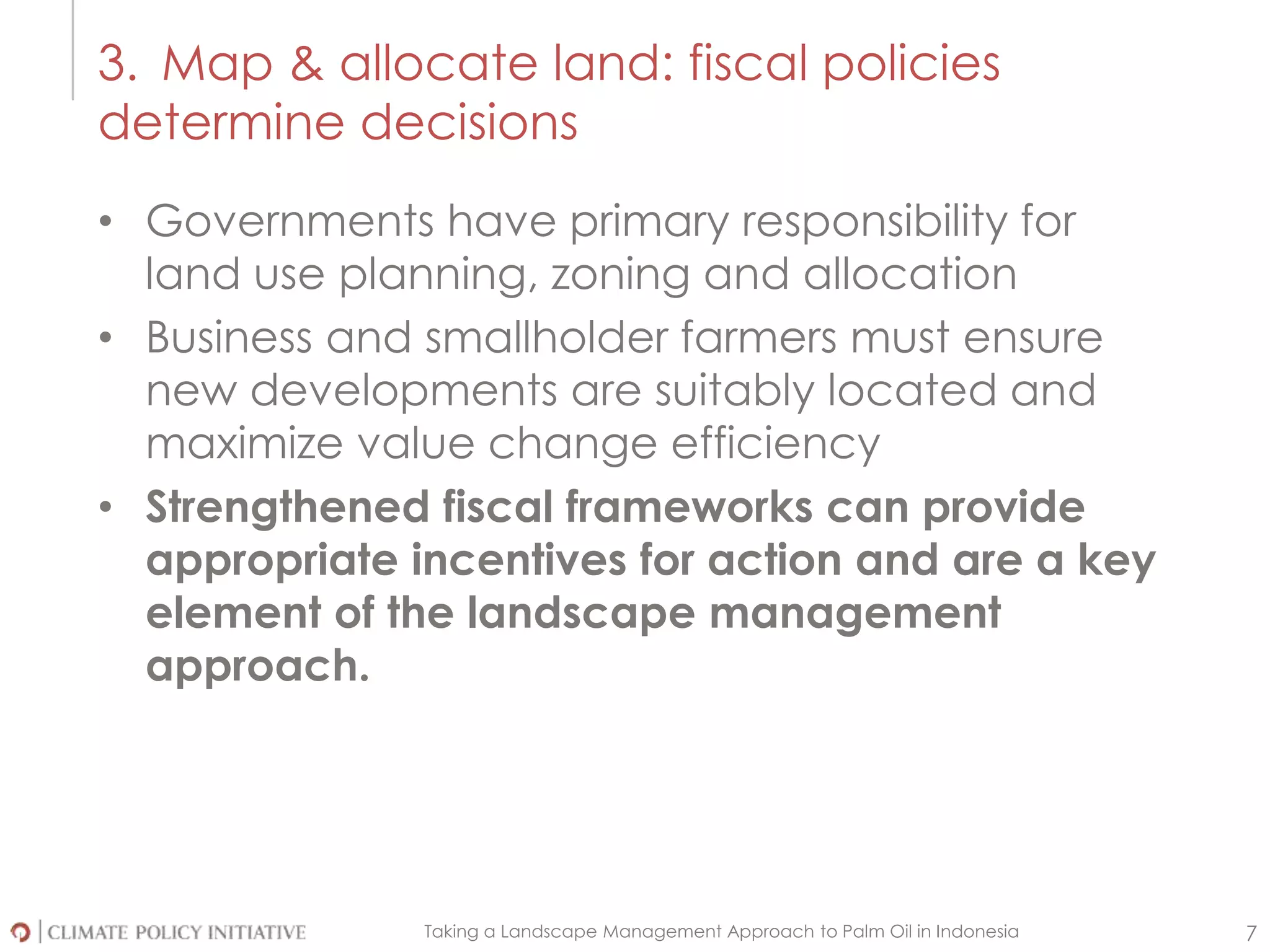 Taking a Landscape Management Approach to Palm Oil in Indonesia 7
• Governments have primary responsibility for
land use planning, zoning and allocation
• Business and smallholder farmers must ensure
new developments are suitably located and
maximize value change efficiency
• Strengthened fiscal frameworks can provide
appropriate incentives for action and are a key
element of the landscape management
approach.
3. Map & allocate land: fiscal policies
determine decisions
 